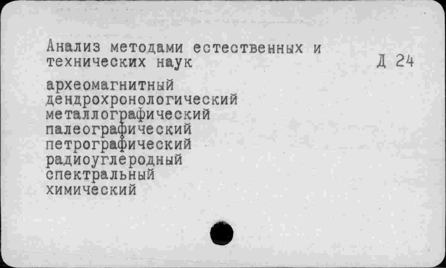 ﻿Анализ методами естественных и технических наук
Д 24
археомагнитный дендрохронологический металлографический
палеографический петрографический
радиоуглеродный спектральный химический